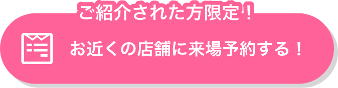 ご紹介された方限定！お近くの店舗に来場予約する！