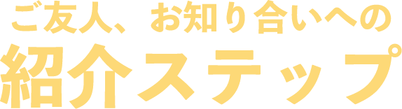 ご友人、お知り合いへの紹介ステップ