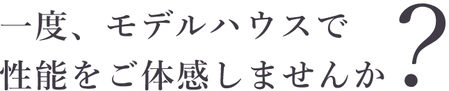 一度、モデルハウスで性能をご体感しませんか？