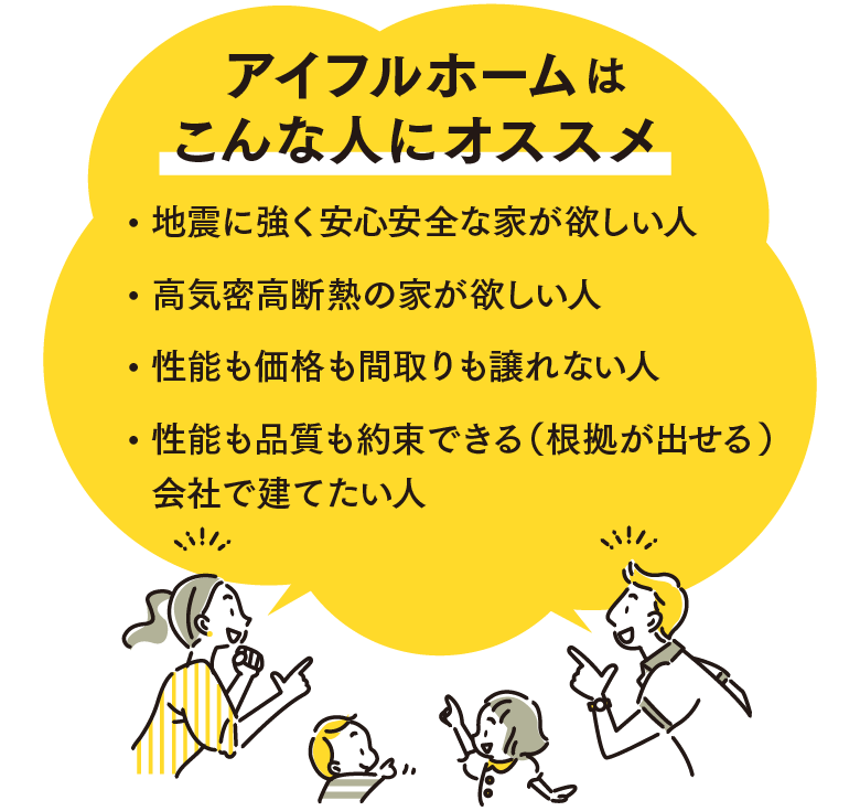 アイフルホームはこんな人にオススメ・地震に強く安心安全な家が欲しい人・高気密高断熱の家が欲しい人・性能も価格も間取りも譲れない人・性能も品質も約束できる（根拠が出せる）会社で建てたい人